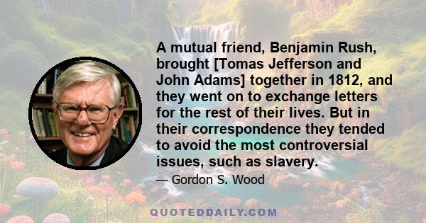 A mutual friend, Benjamin Rush, brought [Tomas Jefferson and John Adams] together in 1812, and they went on to exchange letters for the rest of their lives. But in their correspondence they tended to avoid the most