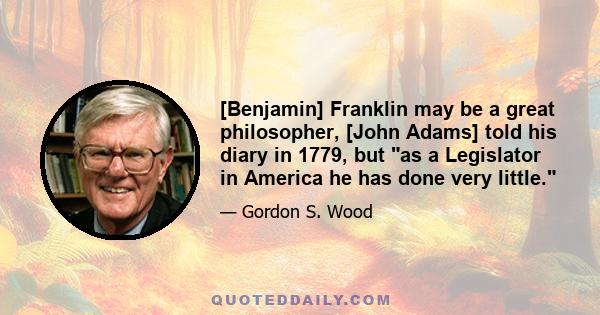 [Benjamin] Franklin may be a great philosopher, [John Adams] told his diary in 1779, but as a Legislator in America he has done very little.