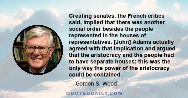 Creating senates, the French critics said, implied that there was another social order besides the people represented in the houses of representatives. [John] Adams actually agreed with that implication and argued that