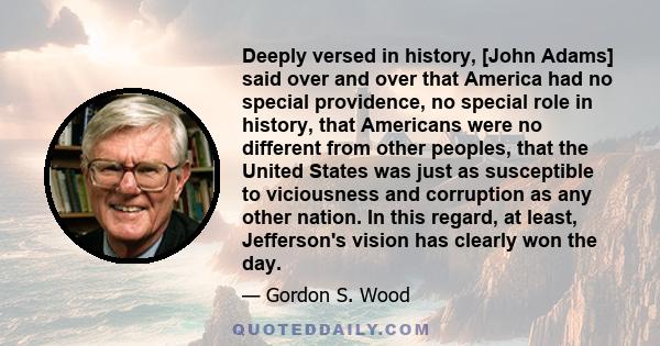 Deeply versed in history, [John Adams] said over and over that America had no special providence, no special role in history, that Americans were no different from other peoples, that the United States was just as