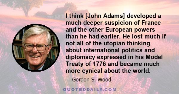 I think [John Adams] developed a much deeper suspicion of France and the other European powers than he had earlier. He lost much if not all of the utopian thinking about international politics and diplomacy expressed in 