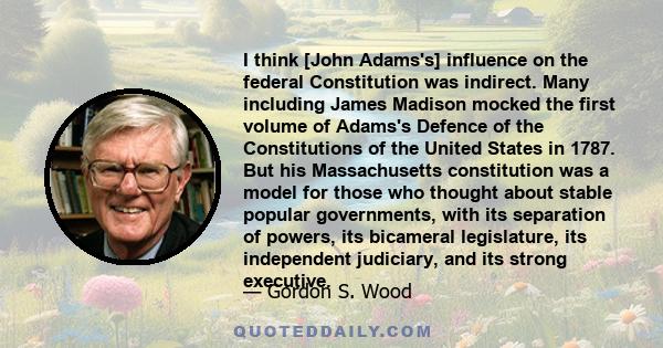 I think [John Adams's] influence on the federal Constitution was indirect. Many including James Madison mocked the first volume of Adams's Defence of the Constitutions of the United States in 1787. But his Massachusetts 