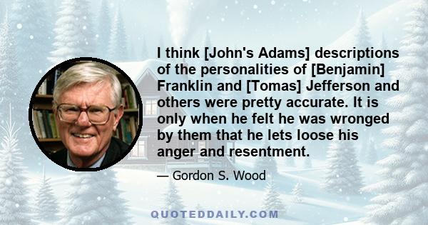 I think [John's Adams] descriptions of the personalities of [Benjamin] Franklin and [Tomas] Jefferson and others were pretty accurate. It is only when he felt he was wronged by them that he lets loose his anger and