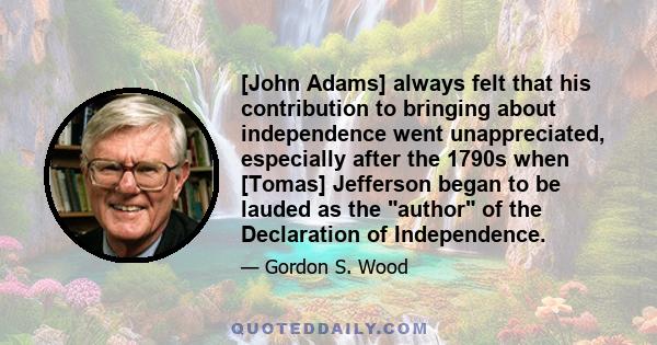 [John Adams] always felt that his contribution to bringing about independence went unappreciated, especially after the 1790s when [Tomas] Jefferson began to be lauded as the author of the Declaration of Independence.