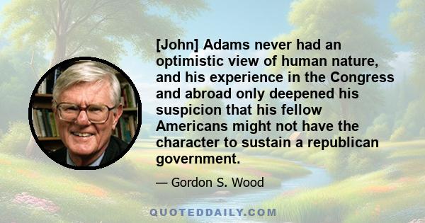 [John] Adams never had an optimistic view of human nature, and his experience in the Congress and abroad only deepened his suspicion that his fellow Americans might not have the character to sustain a republican