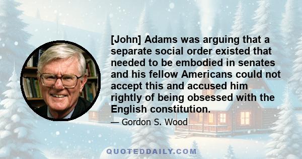 [John] Adams was arguing that a separate social order existed that needed to be embodied in senates and his fellow Americans could not accept this and accused him rightly of being obsessed with the English constitution.