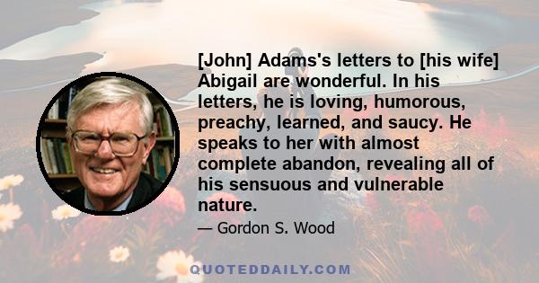 [John] Adams's letters to [his wife] Abigail are wonderful. In his letters, he is loving, humorous, preachy, learned, and saucy. He speaks to her with almost complete abandon, revealing all of his sensuous and