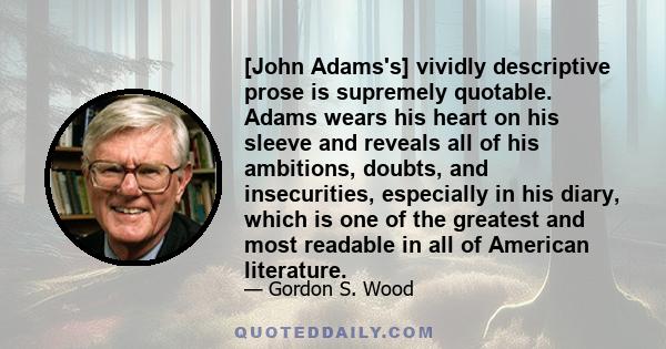 [John Adams's] vividly descriptive prose is supremely quotable. Adams wears his heart on his sleeve and reveals all of his ambitions, doubts, and insecurities, especially in his diary, which is one of the greatest and