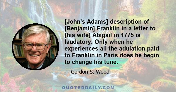 [John's Adams] description of [Benjamin] Franklin in a letter to [his wife] Abigail in 1775 is laudatory. Only when he experiences all the adulation paid to Franklin in Paris does he begin to change his tune.