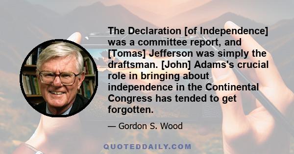 The Declaration [of Independence] was a committee report, and [Tomas] Jefferson was simply the draftsman. [John] Adams's crucial role in bringing about independence in the Continental Congress has tended to get