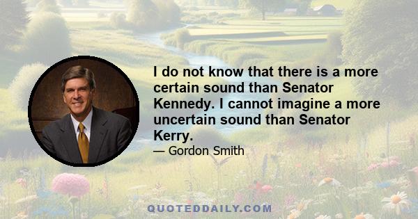 I do not know that there is a more certain sound than Senator Kennedy. I cannot imagine a more uncertain sound than Senator Kerry.