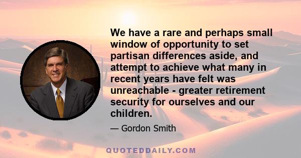 We have a rare and perhaps small window of opportunity to set partisan differences aside, and attempt to achieve what many in recent years have felt was unreachable - greater retirement security for ourselves and our