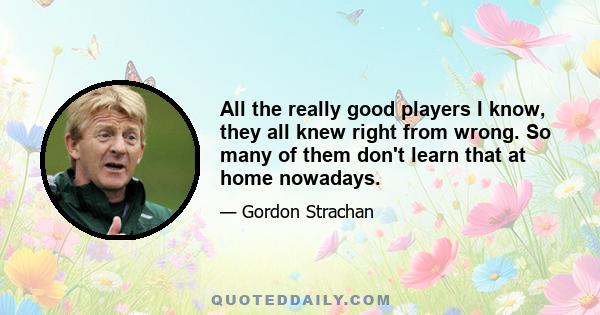 All the really good players I know, they all knew right from wrong. So many of them don't learn that at home nowadays.