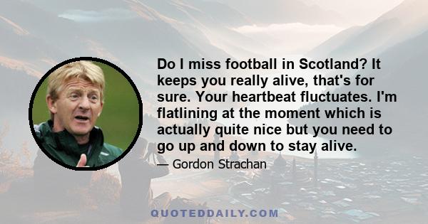 Do I miss football in Scotland? It keeps you really alive, that's for sure. Your heartbeat fluctuates. I'm flatlining at the moment which is actually quite nice but you need to go up and down to stay alive.