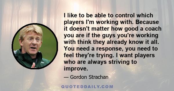 I like to be able to control which players I'm working with. Because it doesn't matter how good a coach you are if the guys you're working with think they already know it all. You need a response, you need to feel