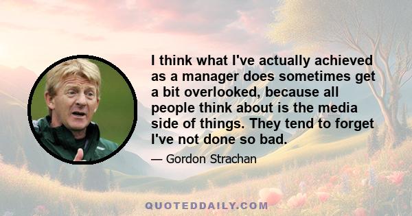 I think what I've actually achieved as a manager does sometimes get a bit overlooked, because all people think about is the media side of things. They tend to forget I've not done so bad.