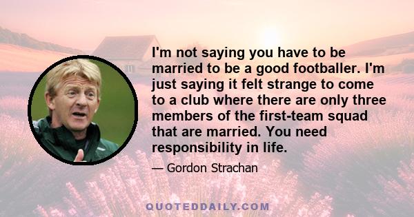 I'm not saying you have to be married to be a good footballer. I'm just saying it felt strange to come to a club where there are only three members of the first-team squad that are married. You need responsibility in