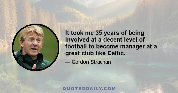 It took me 35 years of being involved at a decent level of football to become manager at a great club like Celtic.