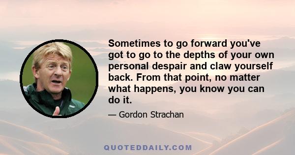 Sometimes to go forward you've got to go to the depths of your own personal despair and claw yourself back. From that point, no matter what happens, you know you can do it.