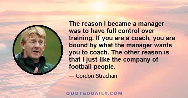 The reason I became a manager was to have full control over training. If you are a coach, you are bound by what the manager wants you to coach. The other reason is that I just like the company of football people.