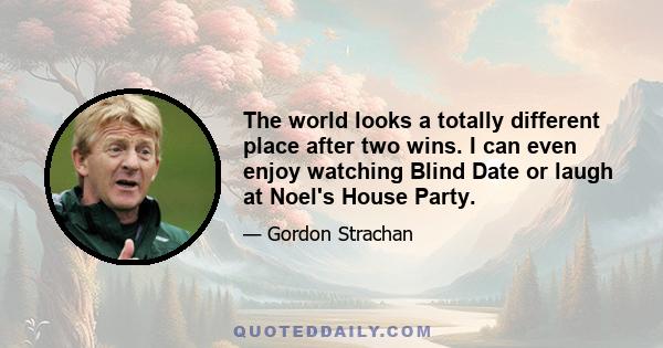 The world looks a totally different place after two wins. I can even enjoy watching Blind Date or laugh at Noel's House Party.