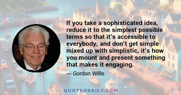 If you take a sophisticated idea, reduce it to the simplest possible terms so that it’s accessible to everybody, and don’t get simple mixed up with simplistic, it’s how you mount and present something that makes it