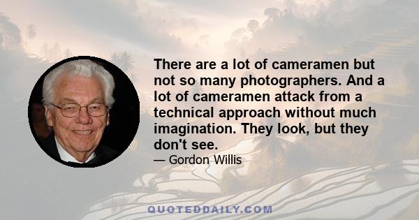 There are a lot of cameramen but not so many photographers. And a lot of cameramen attack from a technical approach without much imagination. They look, but they don't see.