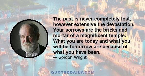 The past is never completely lost, however extensive the devastation. Your sorrows are the bricks and mortar of a magnificent temple. What you are today and what you will be tomorrow are because of what you have been.