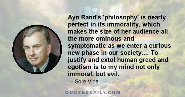 Ayn Rand's 'philosophy' is nearly perfect in its immorality, which makes the size of her audience all the more ominous and symptomatic as we enter a curious new phase in our society.... To justify and extol human greed