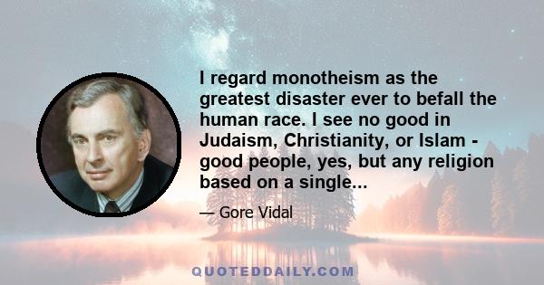 I regard monotheism as the greatest disaster ever to befall the human race. I see no good in Judaism, Christianity, or Islam - good people, yes, but any religion based on a single, well, frenzied and virulent god, is