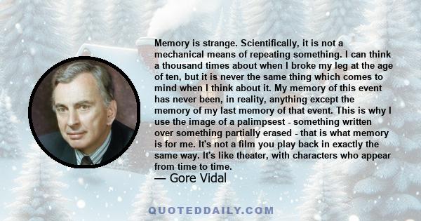 Memory is strange. Scientifically, it is not a mechanical means of repeating something. I can think a thousand times about when I broke my leg at the age of ten, but it is never the same thing which comes to mind when I 