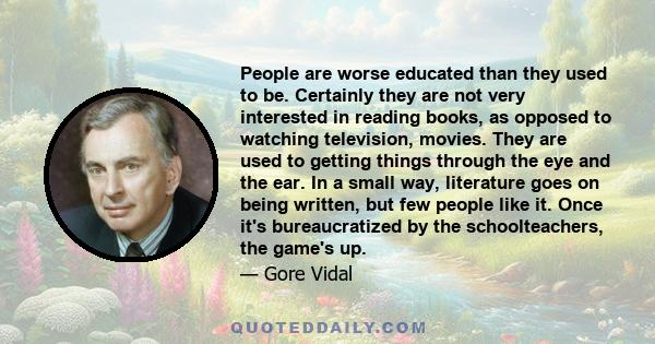 People are worse educated than they used to be. Certainly they are not very interested in reading books, as opposed to watching television, movies. They are used to getting things through the eye and the ear. In a small 