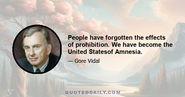 People have forgotten the effects of prohibition. We have become the United Statesof Amnesia.