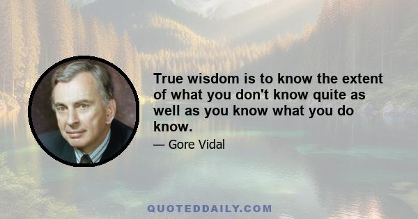 True wisdom is to know the extent of what you don't know quite as well as you know what you do know.