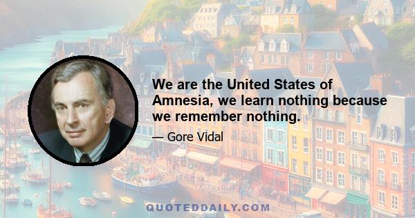 We are the United States of Amnesia, we learn nothing because we remember nothing.