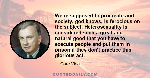 We're supposed to procreate and society, god knows, is ferocious on the subject. Heterosexuality is considered such a great and natural good that you have to execute people and put them in prison if they don't practice