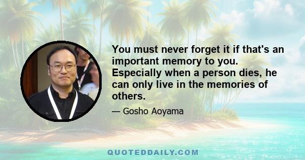 You must never forget it if that's an important memory to you. Especially when a person dies, he can only live in the memories of others.