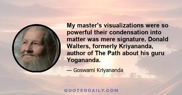 My master's visualizations were so powerful their condensation into matter was mere signature. Donald Walters, formerly Kriyananda, author of The Path about his guru Yogananda.