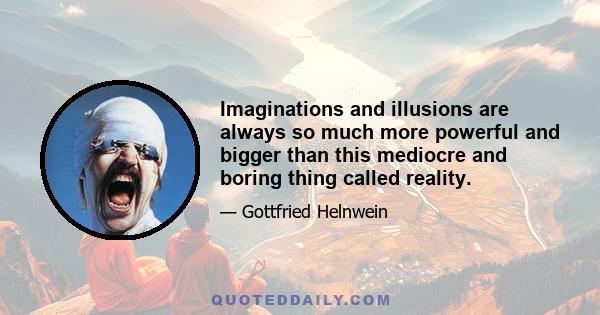 Imaginations and illusions are always so much more powerful and bigger than this mediocre and boring thing called reality.