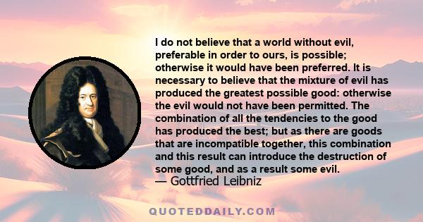 I do not believe that a world without evil, preferable in order to ours, is possible; otherwise it would have been preferred. It is necessary to believe that the mixture of evil has produced the greatest possible good: