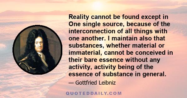 Reality cannot be found except in One single source, because of the interconnection of all things with one another. I maintain also that substances, whether material or immaterial, cannot be conceived in their bare