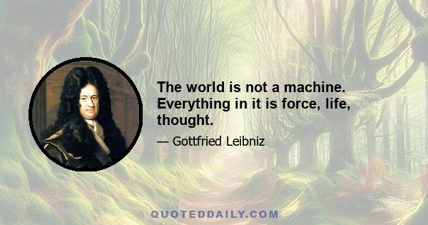 The world is not a machine. Everything in it is force, life, thought.