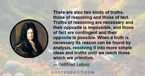 There are also two kinds of truths, those of reasoning and those of fact. Truths of reasoning are necessary and their opposite is impossible, and those of fact are contingent and their opposite is possible. When a truth 