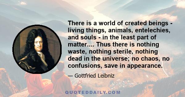 There is a world of created beings - living things, animals, entelechies, and souls - in the least part of matter.... Thus there is nothing waste, nothing sterile, nothing dead in the universe; no chaos, no confusions,