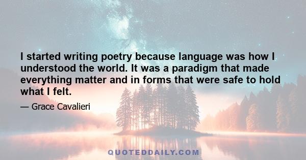 I started writing poetry because language was how I understood the world. It was a paradigm that made everything matter and in forms that were safe to hold what I felt.