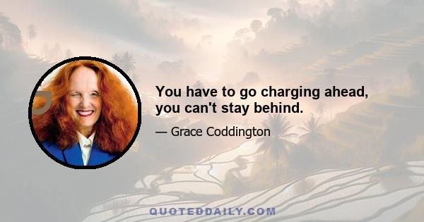 You have to go charging ahead, you can't stay behind.