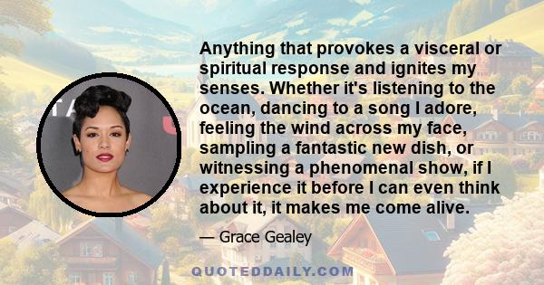 Anything that provokes a visceral or spiritual response and ignites my senses. Whether it's listening to the ocean, dancing to a song I adore, feeling the wind across my face, sampling a fantastic new dish, or