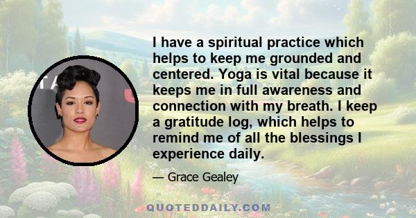 I have a spiritual practice which helps to keep me grounded and centered. Yoga is vital because it keeps me in full awareness and connection with my breath. I keep a gratitude log, which helps to remind me of all the