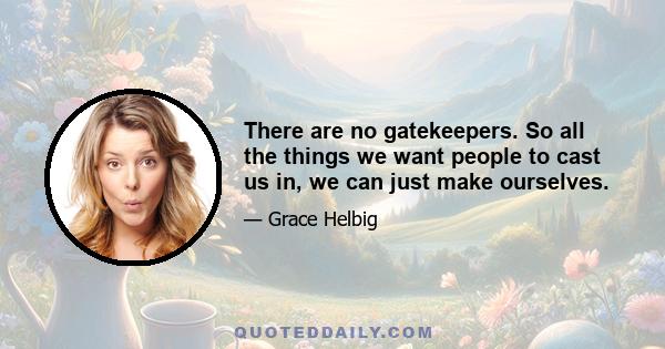 There are no gatekeepers. So all the things we want people to cast us in, we can just make ourselves.