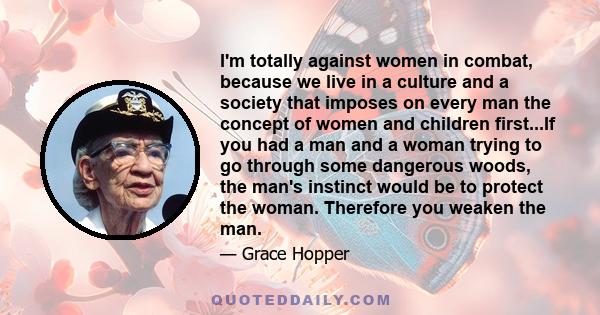 I'm totally against women in combat, because we live in a culture and a society that imposes on every man the concept of women and children first...If you had a man and a woman trying to go through some dangerous woods, 